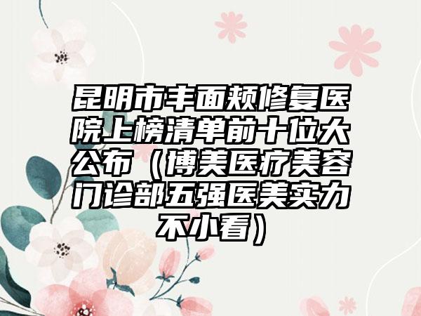昆明市丰面颊修复医院上榜清单前十位大公布（博美医疗美容门诊部五强医美实力不小看）