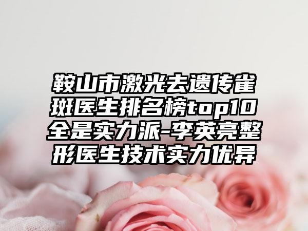 鞍山市激光去遗传雀斑医生排名榜top10全是实力派-李英亮整形医生技术实力优异