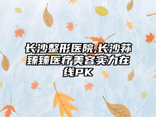 长沙整形医院,长沙荪臻臻医疗美容实力在线PK