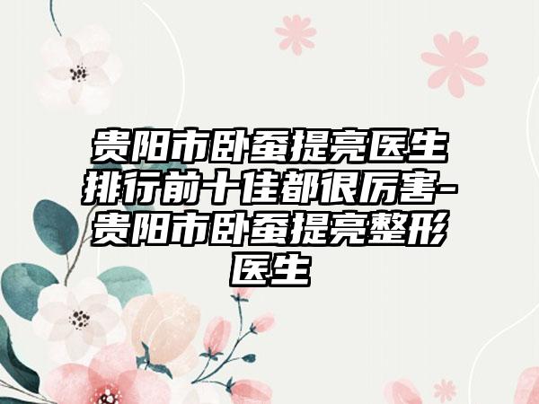贵阳市卧蚕提亮医生排行前十佳都很厉害-贵阳市卧蚕提亮整形医生