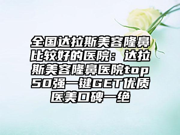 全国达拉斯美容隆鼻比较好的医院：达拉斯美容隆鼻医院top50强一键GET优质医美口碑一绝