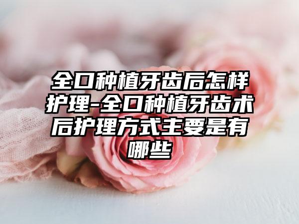 全口种植牙齿后怎样护理-全口种植牙齿术后护理方式主要是有哪些