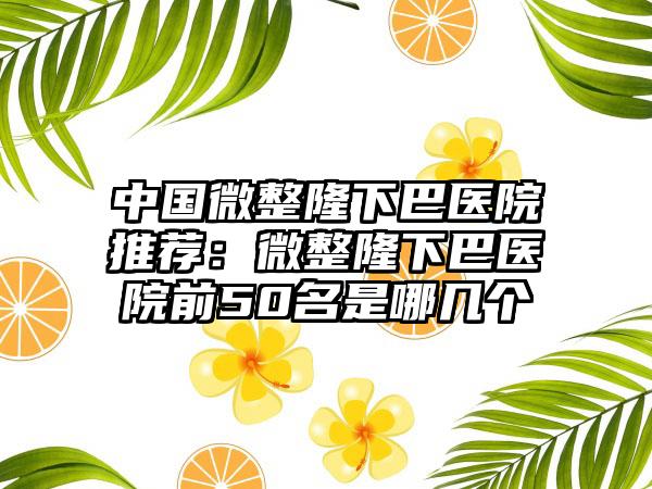 中国微整隆下巴医院推荐：微整隆下巴医院前50名是哪几个