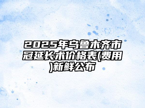 2025年乌鲁木齐市冠延长术价格表(费用)新鲜公布