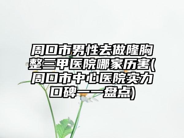 周口市男性去做隆胸整三甲医院哪家历害(周口市中心医院实力口碑一一盘点)