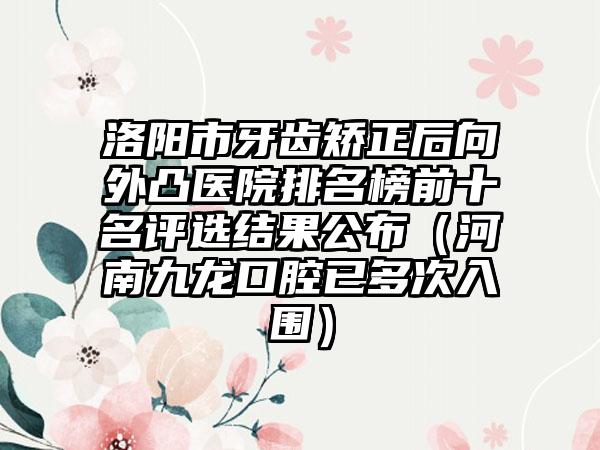 洛阳市牙齿矫正后向外凸医院排名榜前十名评选结果公布（河南九龙口腔已多次入围）