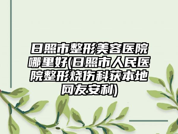 日照市整形美容医院哪里好(日照市人民医院整形烧伤科获本地网友安利)