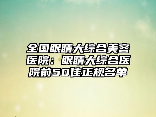 全国眼睛大综合美容医院：眼睛大综合医院前50佳正规名单