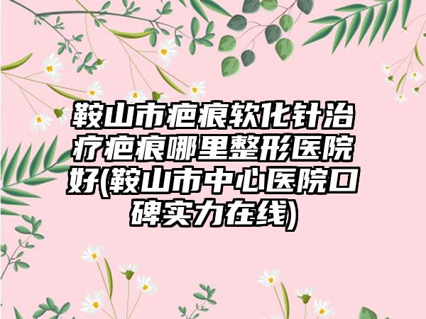 鞍山市疤痕软化针治疗疤痕哪里整形医院好(鞍山市中心医院口碑实力在线)