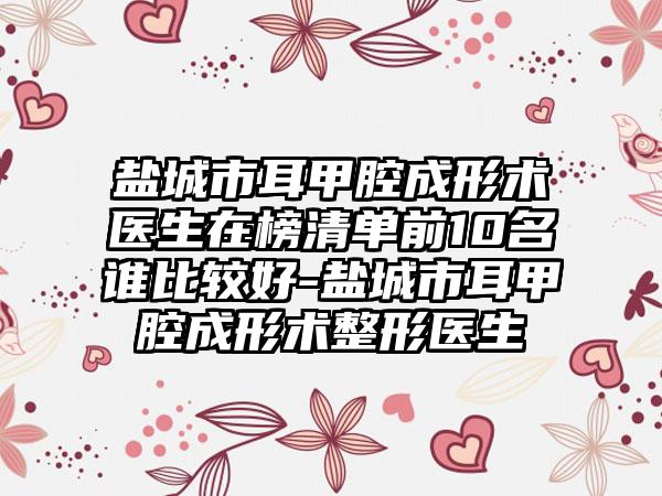 盐城市耳甲腔成形术医生在榜清单前10名谁比较好-盐城市耳甲腔成形术整形医生