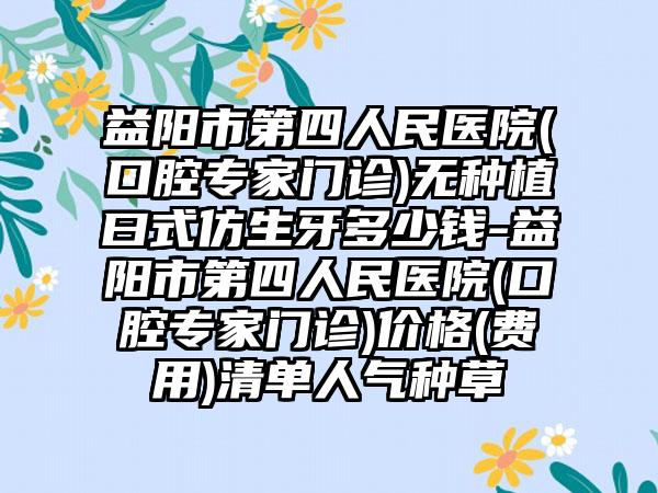 益阳市第四人民医院(口腔专家门诊)无种植曰式仿生牙多少钱-益阳市第四人民医院(口腔专家门诊)价格(费用)清单人气种草