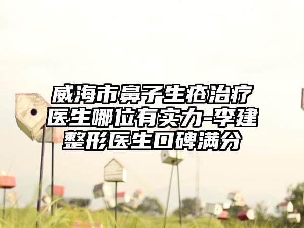 威海市鼻子生疮治疗医生哪位有实力-李建整形医生口碑满分