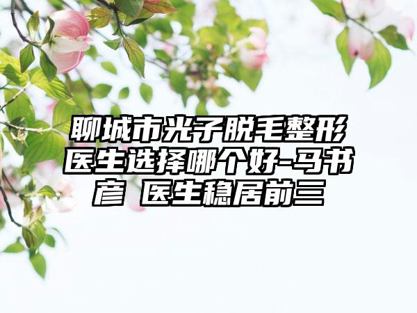 聊城市光子脱毛整形医生选择哪个好-马书彦‌医生稳居前三
