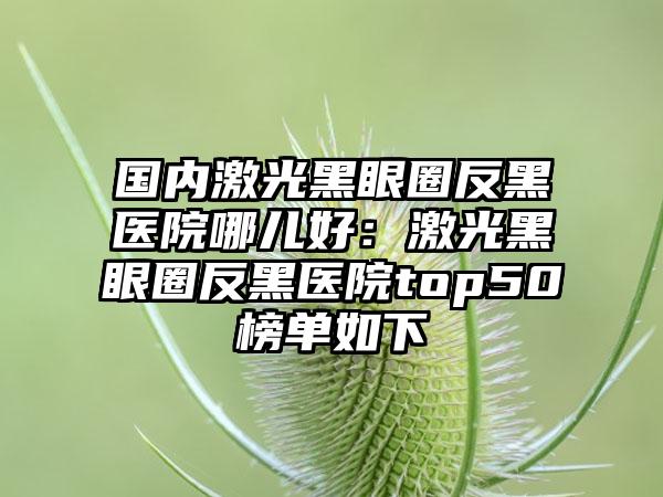 国内激光黑眼圈反黑医院哪儿好：激光黑眼圈反黑医院top50榜单如下