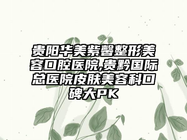 贵阳华美紫馨整形美容口腔医院,贵黔国际总医院皮肤美容科口碑大PK