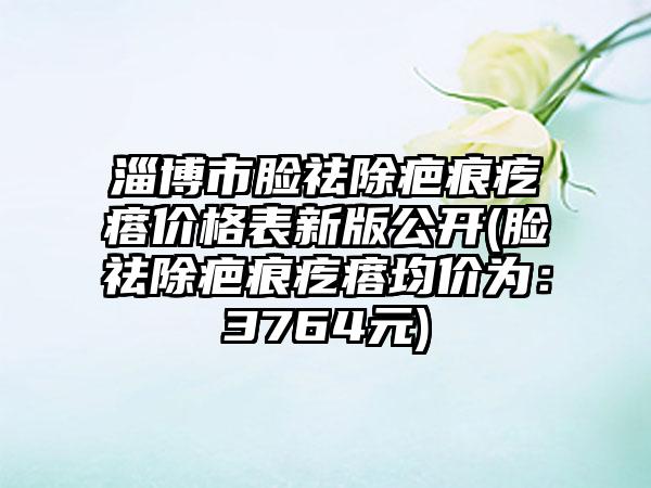 淄博市脸祛除疤痕疙瘩价格表新版公开(脸祛除疤痕疙瘩均价为：3764元)