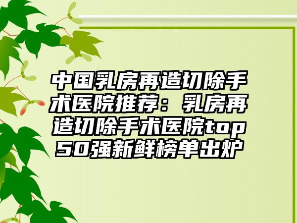 中国乳房再造切除手术医院推荐：乳房再造切除手术医院top50强新鲜榜单出炉