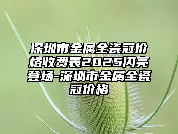 深圳市金属全瓷冠价格收费表2025闪亮登场-深圳市金属全瓷冠价格