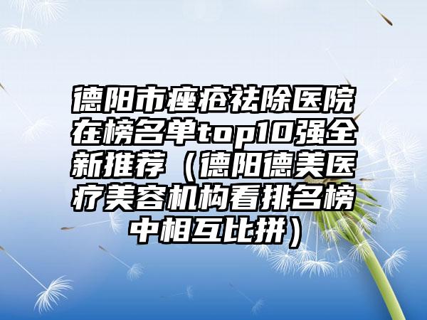 德阳市痤疮祛除医院在榜名单top10强全新推荐（德阳德美医疗美容机构看排名榜中相互比拼）