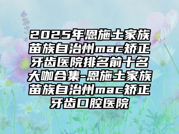 2025年恩施土家族苗族自治州mac矫正牙齿医院排名前十名大咖合集-恩施土家族苗族自治州mac矫正牙齿口腔医院