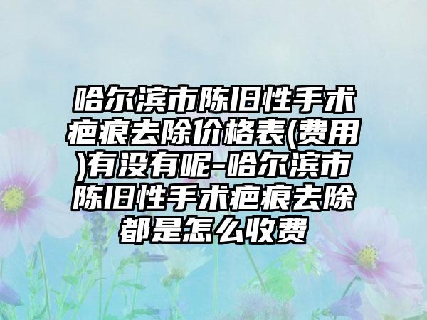 哈尔滨市陈旧性手术疤痕去除价格表(费用)有没有呢-哈尔滨市陈旧性手术疤痕去除都是怎么收费