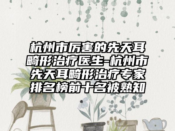 杭州市厉害的先天耳畸形治疗医生-杭州市先天耳畸形治疗专家排名榜前十名被熟知
