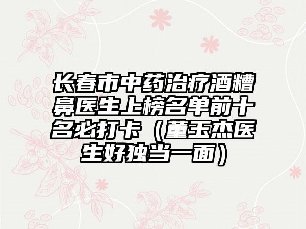 长春市中药治疗酒糟鼻医生上榜名单前十名必打卡（董玉杰医生好独当一面）