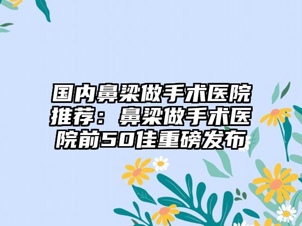 国内鼻梁做手术医院推荐：鼻梁做手术医院前50佳重磅发布