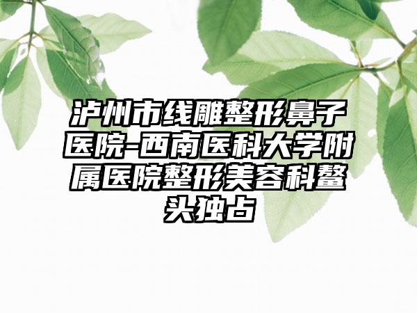 泸州市线雕整形鼻子医院-西南医科大学附属医院整形美容科鳌头独占
