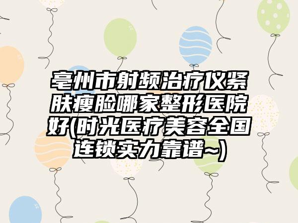 亳州市射频治疗仪紧肤瘦脸哪家整形医院好(时光医疗美容全国连锁实力靠谱~)