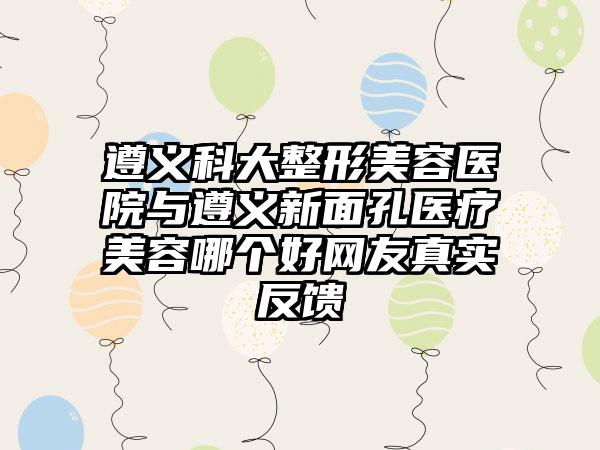 遵义科大整形美容医院与遵义新面孔医疗美容哪个好网友真实反馈