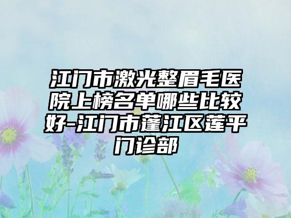 江门市激光整眉毛医院上榜名单哪些比较好-江门市蓬江区莲平门诊部