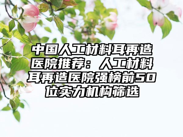 中国人工材料耳再造医院推荐：人工材料耳再造医院强榜前50位实力机构筛选