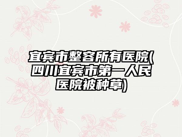 宜宾市整容所有医院(四川宜宾市第一人民医院被种草)