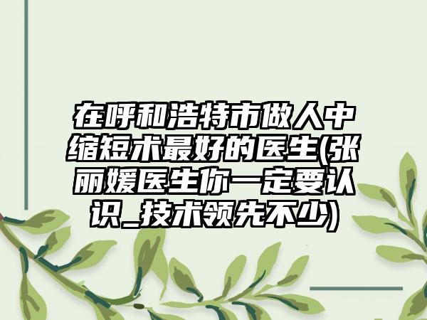 在呼和浩特市做人中缩短术最好的医生(张丽媛医生你一定要认识_技术领先不少)