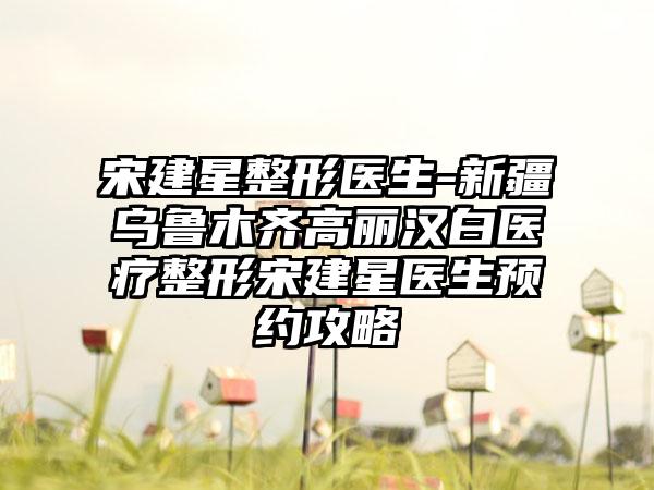 宋建星整形医生-新疆乌鲁木齐高丽汉白医疗整形宋建星医生预约攻略