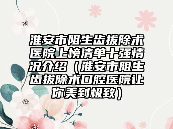 淮安市阻生齿拔除术医院上榜清单十强情况介绍（淮安市阻生齿拔除术口腔医院让你美到极致）
