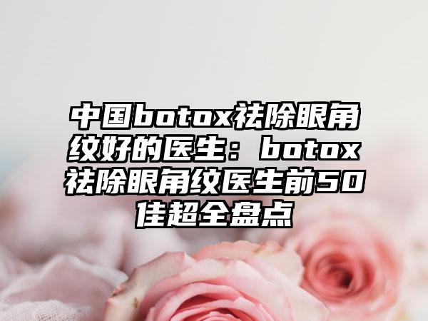 中国botox祛除眼角纹好的医生：botox祛除眼角纹医生前50佳超全盘点