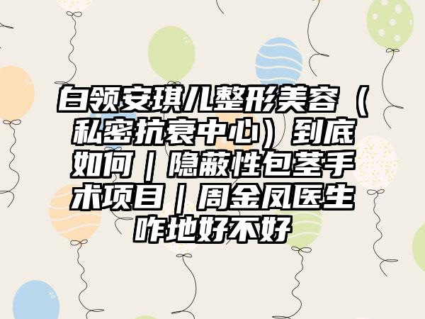 白领安琪儿整形美容（私密抗衰中心）到底如何｜隐蔽性包茎手术项目｜周金凤医生咋地好不好
