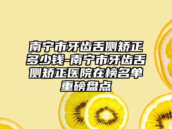 南宁市牙齿舌侧矫正多少钱-南宁市牙齿舌侧矫正医院在榜名单重磅盘点