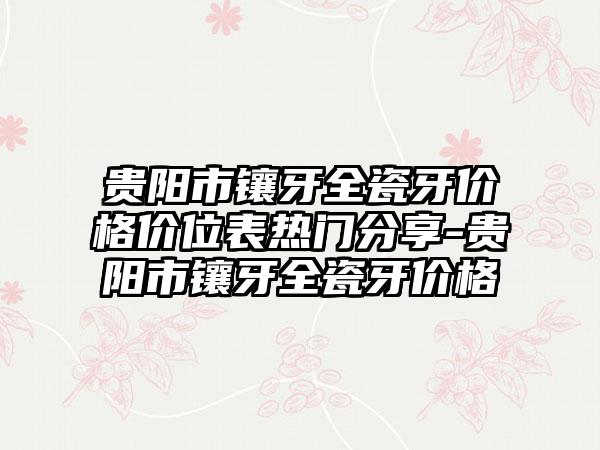 贵阳市镶牙全瓷牙价格价位表热门分享-贵阳市镶牙全瓷牙价格