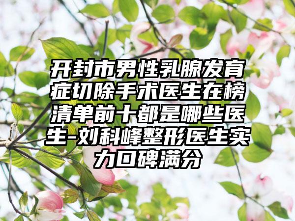 开封市男性乳腺发育症切除手术医生在榜清单前十都是哪些医生-刘科峰整形医生实力口碑满分