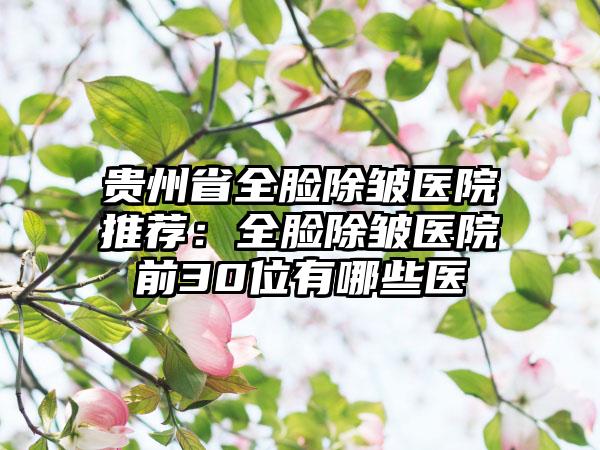 贵州省全脸除皱医院推荐：全脸除皱医院前30位有哪些医