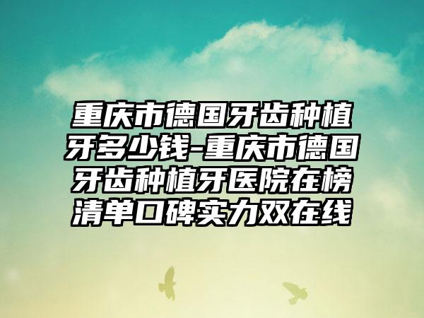 重庆市德国牙齿种植牙多少钱-重庆市德国牙齿种植牙医院在榜清单口碑实力双在线