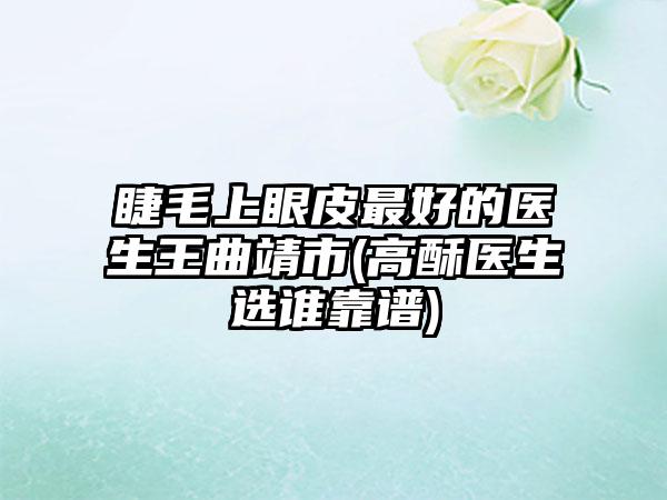 睫毛上眼皮最好的医生王曲靖市(高酥医生选谁靠谱)