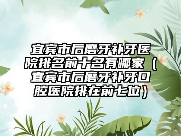 宜宾市后磨牙补牙医院排名前十名有哪家（宜宾市后磨牙补牙口腔医院排在前七位）