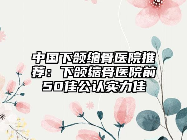 中国下颌缩骨医院推荐：下颌缩骨医院前50佳公认实力佳