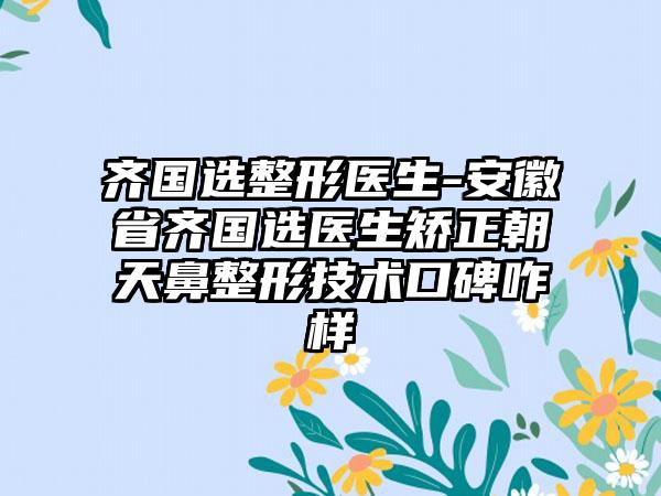 齐国选整形医生-安徽省齐国选医生矫正朝天鼻整形技术口碑咋样