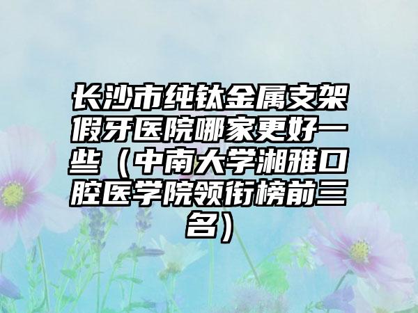 长沙市纯钛金属支架假牙医院哪家更好一些（中南大学湘雅口腔医学院领衔榜前三名）