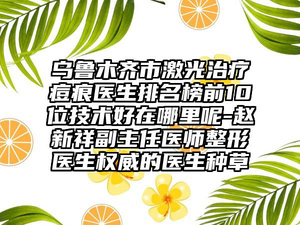 乌鲁木齐市激光治疗痘痕医生排名榜前10位技术好在哪里呢-赵新祥副主任医师整形医生权威的医生种草